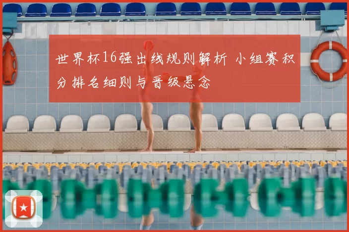 世界杯16强出线规则解析 小组赛积分排名细则与晋级悬念