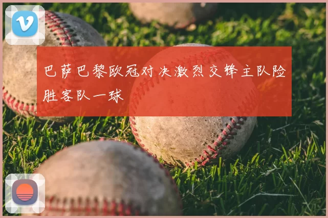巴萨巴黎欧冠对决激烈交锋主队险胜客队一球