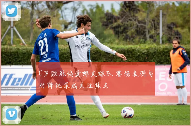 C罗欧冠偏爱哪支球队 赛场表现与对阵纪录成关注焦点