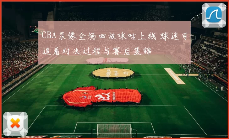 CBA录像全场回放咪咕上线 球迷可追看对决过程与赛后集锦