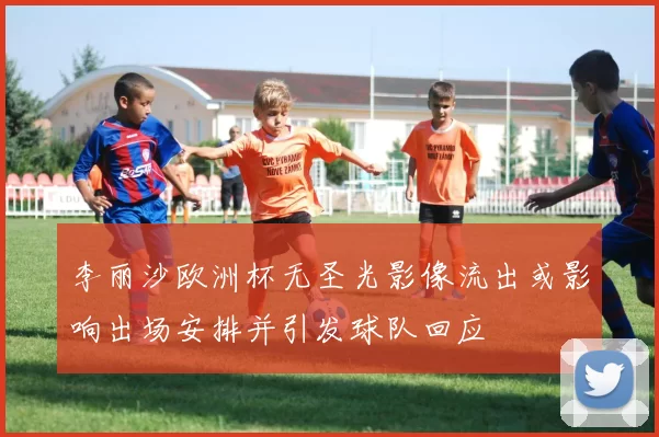 李丽沙欧洲杯无圣光影像流出或影响出场安排并引发球队回应