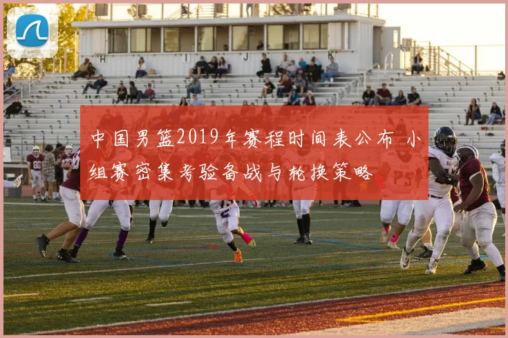 中国男篮2019年赛程时间表公布 小组赛密集考验备战与轮换策略