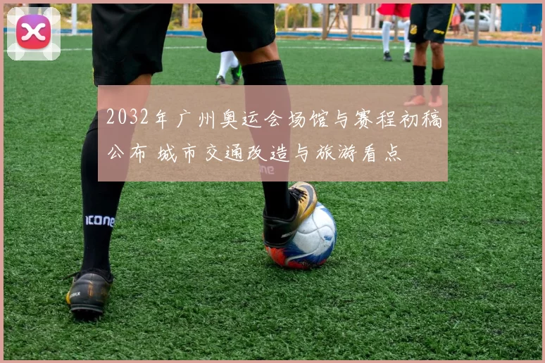 2032年广州奥运会场馆与赛程初稿公布 城市交通改造与旅游看点