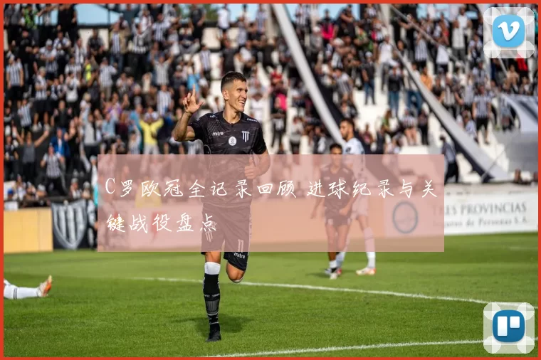 C罗欧冠全记录回顾 进球纪录与关键战役盘点