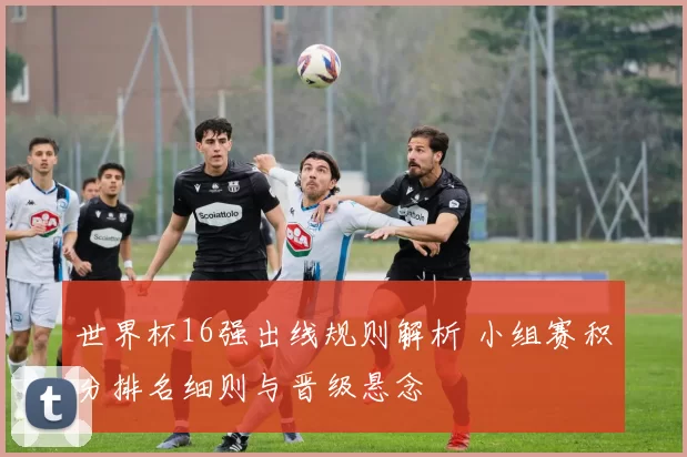 世界杯16强出线规则解析 小组赛积分排名细则与晋级悬念