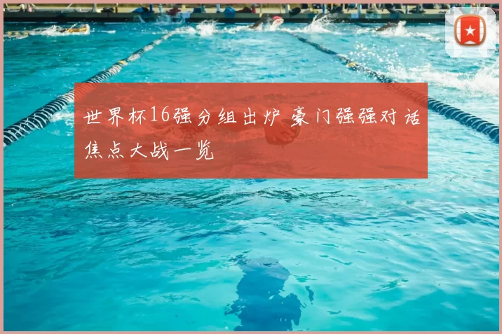 世界杯16强分组出炉 豪门强强对话焦点大战一览