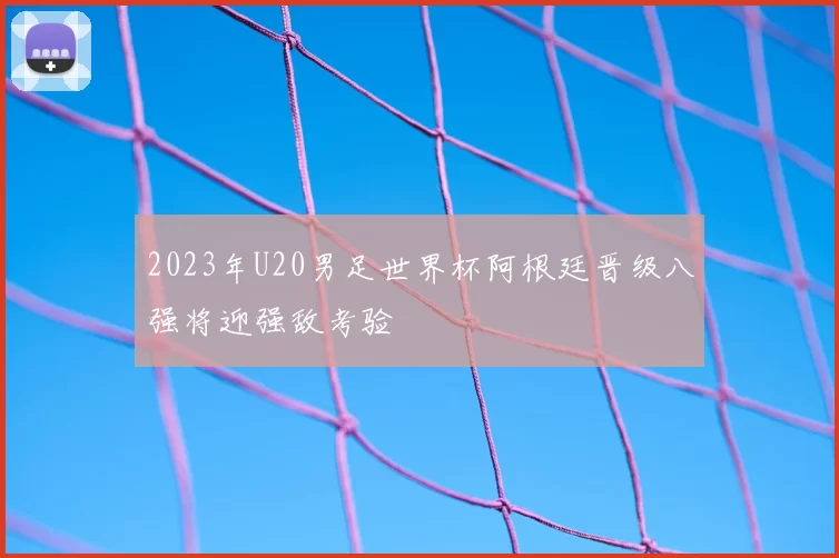 2023年U20男足世界杯阿根廷晋级八强将迎强敌考验