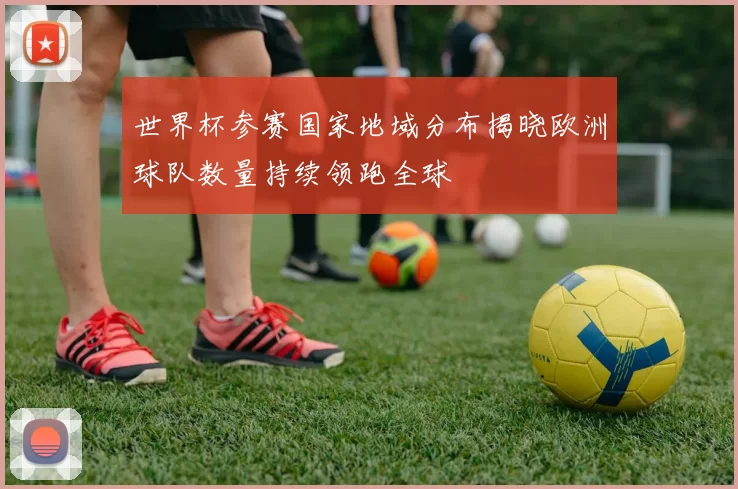 世界杯参赛国家地域分布揭晓欧洲球队数量持续领跑全球