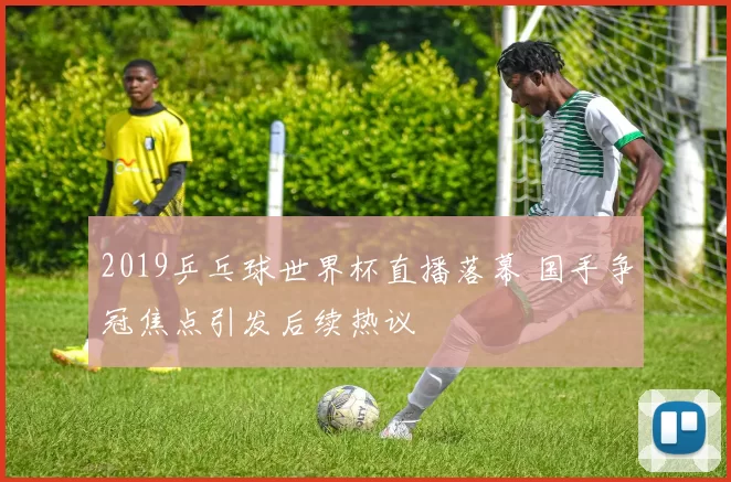 2019乒乓球世界杯直播落幕 国手争冠焦点引发后续热议