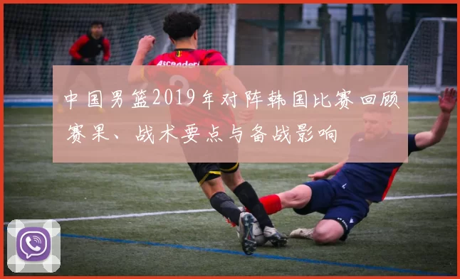 中国男篮2019年对阵韩国比赛回顾 赛果、战术要点与备战影响