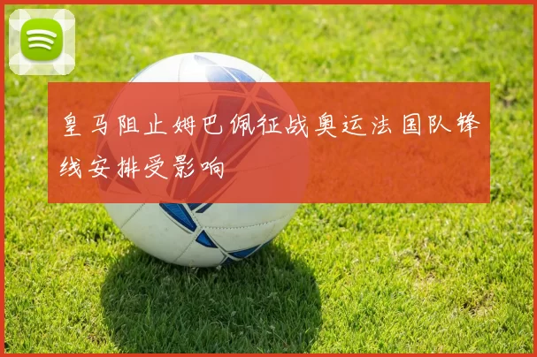 皇马阻止姆巴佩征战奥运法国队锋线安排受影响