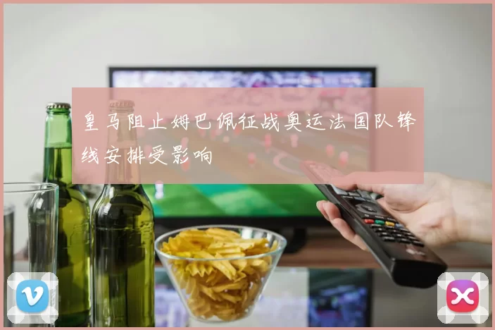 皇马阻止姆巴佩征战奥运法国队锋线安排受影响