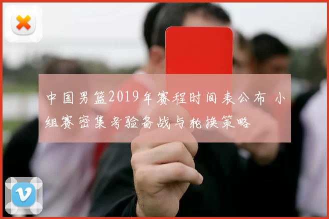中国男篮2019年赛程时间表公布 小组赛密集考验备战与轮换策略