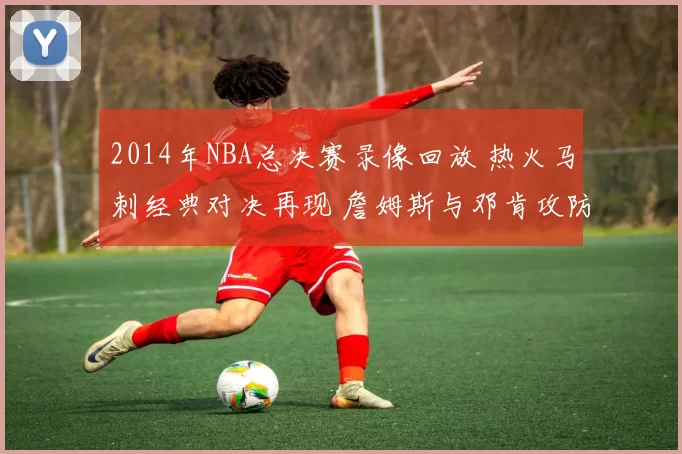 2014年NBA总决赛录像回放 热火马刺经典对决再现 詹姆斯与邓肯攻防看点十足