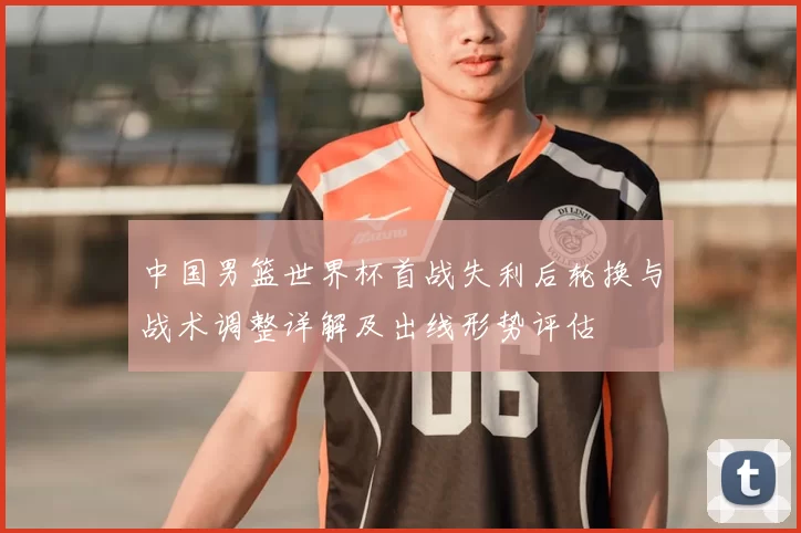中国男篮世界杯首战失利后轮换与战术调整详解及出线形势评估