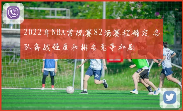 2022年NBA常规赛82场赛程确定 各队备战强度和排名竞争加剧