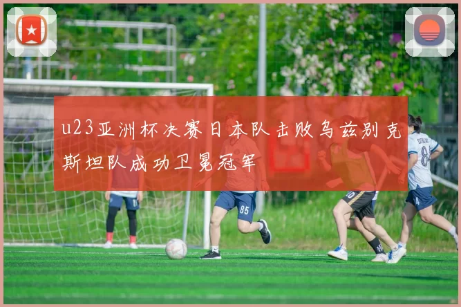 u23亚洲杯决赛日本队击败乌兹别克斯坦队成功卫冕冠军
