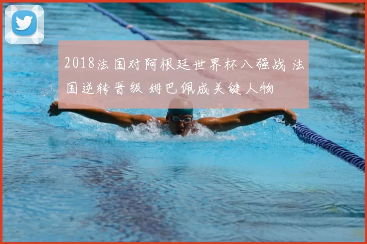 2018法国对阿根廷世界杯八强战 法国逆转晋级 姆巴佩成关键人物