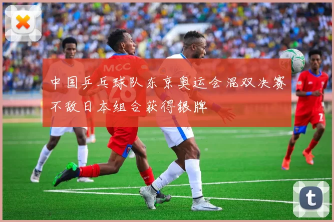 中国乒乓球队东京奥运会混双决赛不敌日本组合获得银牌