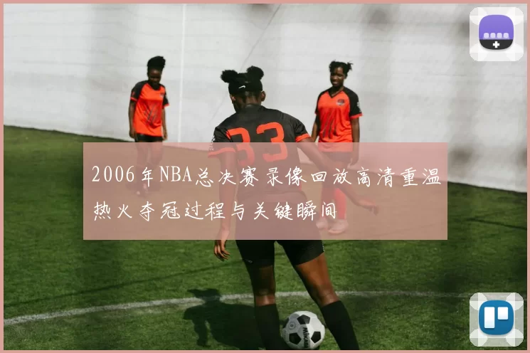 2006年NBA总决赛录像回放高清重温热火夺冠过程与关键瞬间
