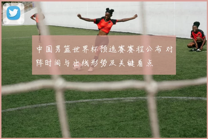 中国男篮世界杯预选赛赛程公布 对阵时间与出线形势及关键看点