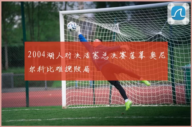 2004湖人对决活塞总决赛落幕 奥尼尔科比难挽败局
