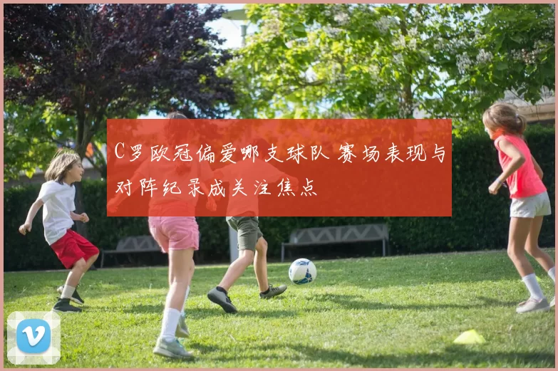 C罗欧冠偏爱哪支球队 赛场表现与对阵纪录成关注焦点