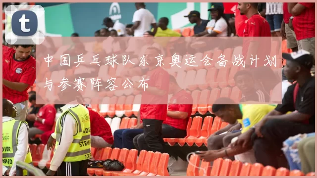 中国乒乓球队东京奥运会备战计划与参赛阵容公布