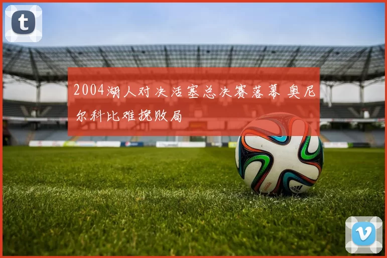 2004湖人对决活塞总决赛落幕 奥尼尔科比难挽败局
