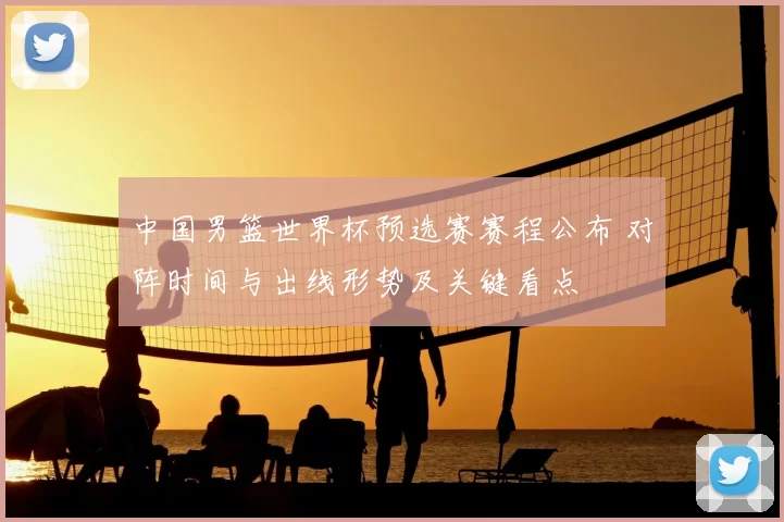 中国男篮世界杯预选赛赛程公布 对阵时间与出线形势及关键看点