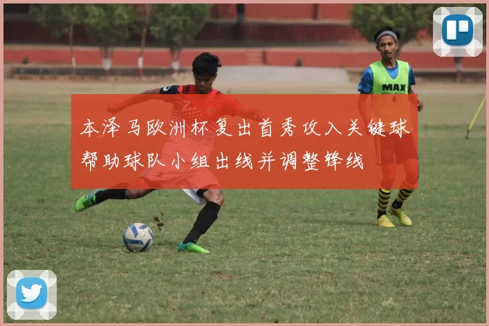 本泽马欧洲杯复出首秀攻入关键球帮助球队小组出线并调整锋线