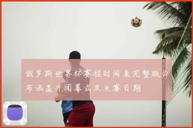 俄罗斯世界杯赛程时间表完整版公布涵盖开闭幕式及决赛日期