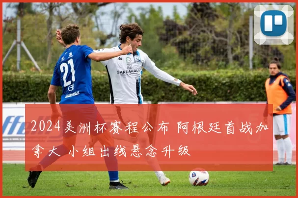 2024美洲杯赛程公布 阿根廷首战加拿大 小组出线悬念升级