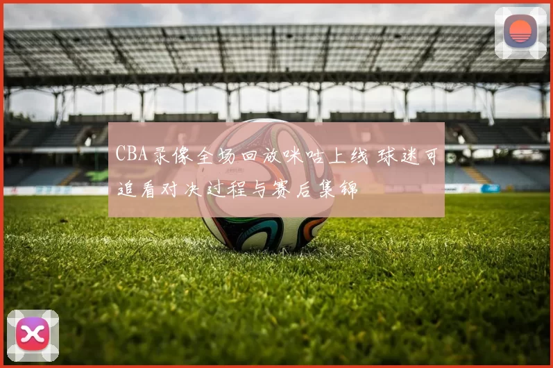 CBA录像全场回放咪咕上线 球迷可追看对决过程与赛后集锦