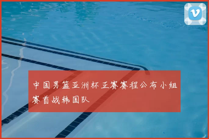 中国男篮亚洲杯正赛赛程公布小组赛首战韩国队