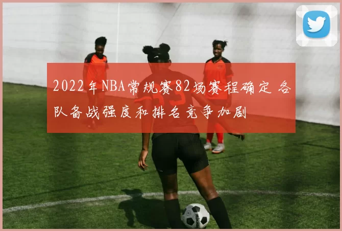 2022年NBA常规赛82场赛程确定 各队备战强度和排名竞争加剧