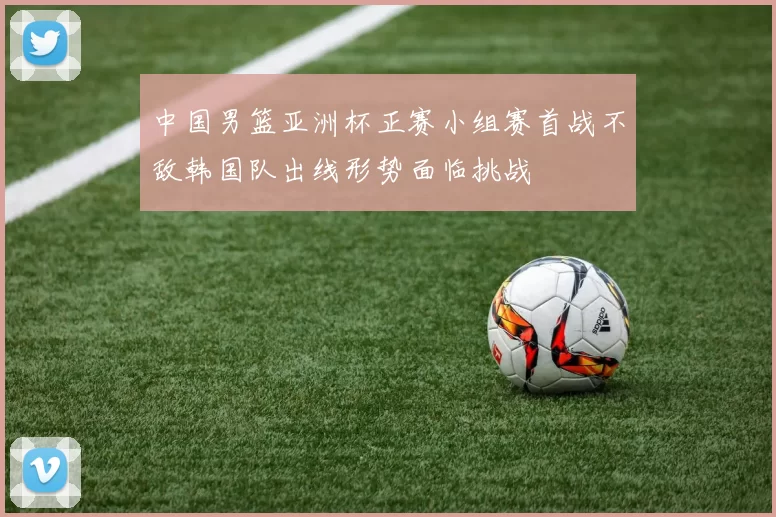 中国男篮亚洲杯正赛小组赛首战不敌韩国队出线形势面临挑战