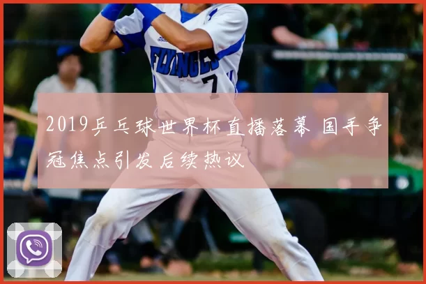 2019乒乓球世界杯直播落幕 国手争冠焦点引发后续热议