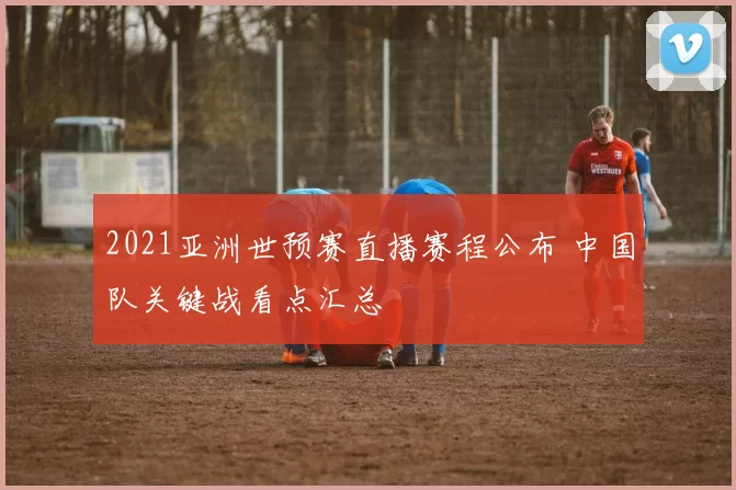 2021亚洲世预赛直播赛程公布 中国队关键战看点汇总