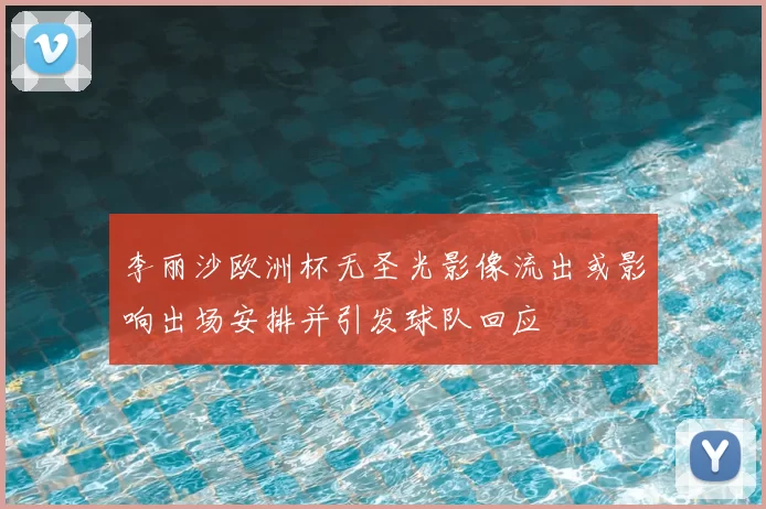 李丽沙欧洲杯无圣光影像流出或影响出场安排并引发球队回应