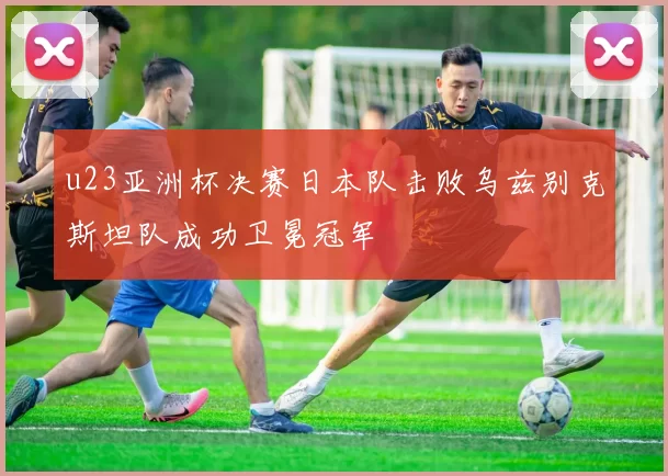 u23亚洲杯决赛日本队击败乌兹别克斯坦队成功卫冕冠军