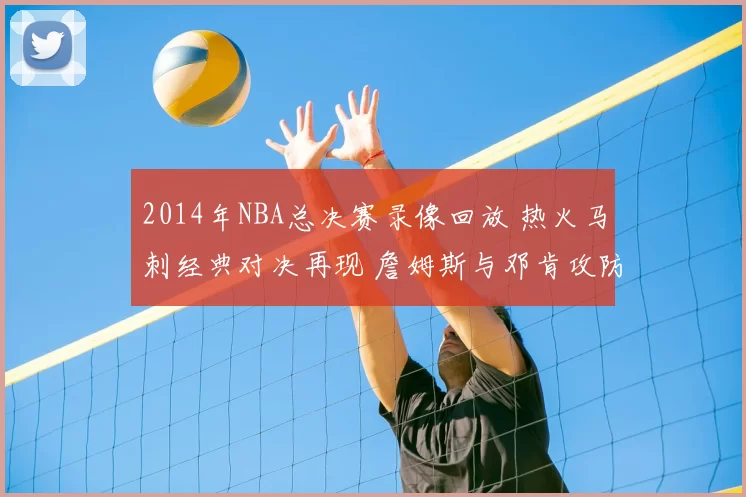 2014年NBA总决赛录像回放 热火马刺经典对决再现 詹姆斯与邓肯攻防看点十足