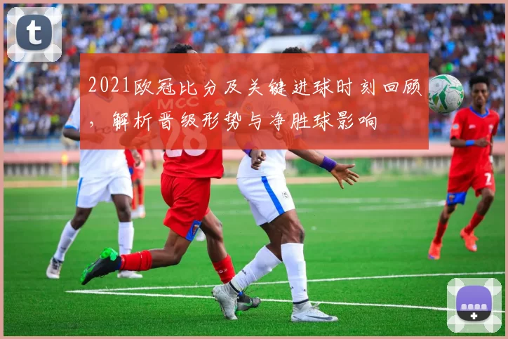 2021欧冠比分及关键进球时刻回顾，解析晋级形势与净胜球影响