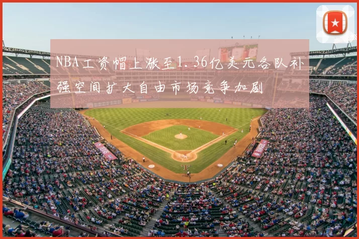 NBA工资帽上涨至1.36亿美元各队补强空间扩大自由市场竞争加剧