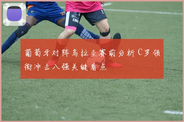 葡萄牙对阵乌拉圭赛前分析 C罗领衔冲击八强关键看点