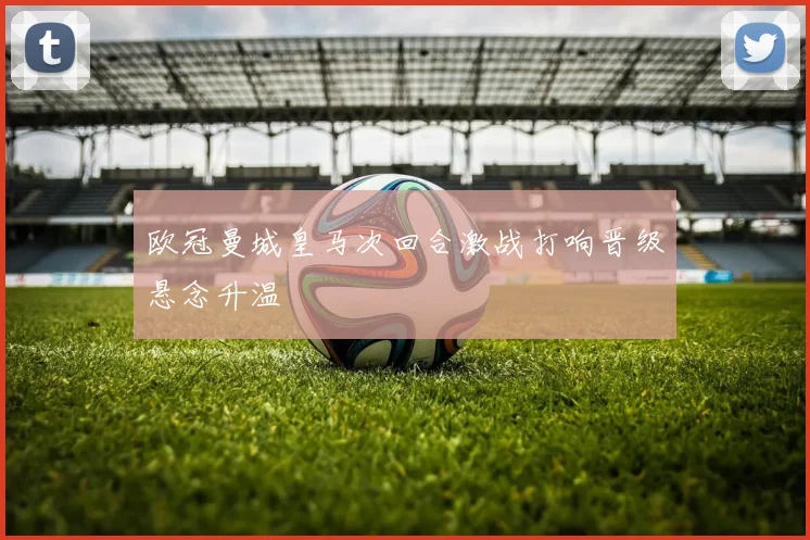 欧冠曼城皇马次回合激战打响晋级悬念升温
